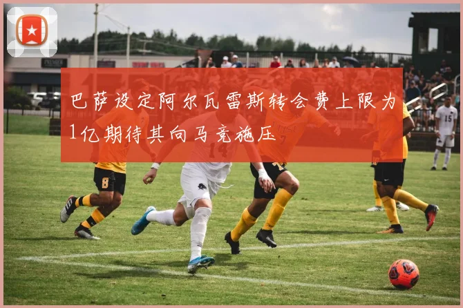 巴萨设定阿尔瓦雷斯转会费上限为1亿期待其向马竞施压