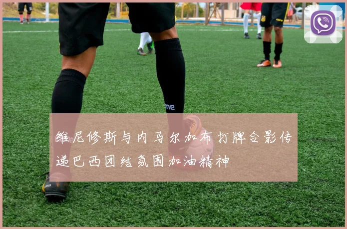 维尼修斯与内马尔加布打牌合影传递巴西团结氛围加油精神