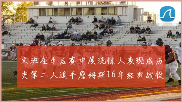 文班在季后赛中展现惊人表现成历史第二人追平詹姆斯16年经典战役记录