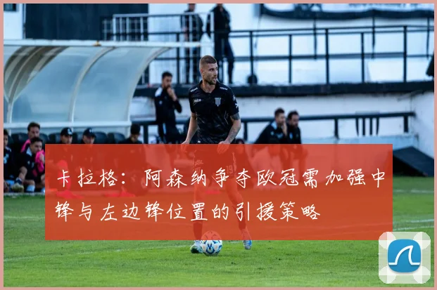 卡拉格：阿森纳争夺欧冠需加强中锋与左边锋位置的引援策略