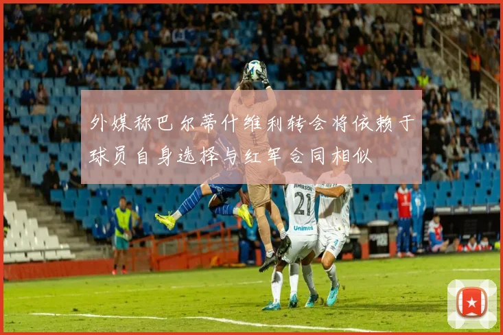 外媒称巴尔蒂什维利转会将依赖于球员自身选择与红军合同相似
