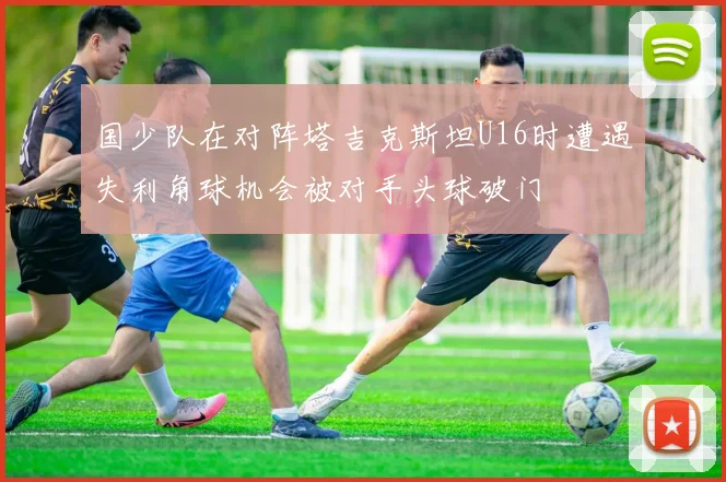 国少队在对阵塔吉克斯坦U16时遭遇失利角球机会被对手头球破门