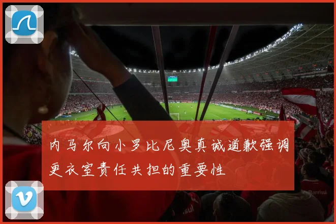 内马尔向小罗比尼奥真诚道歉强调更衣室责任共担的重要性